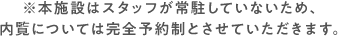 本施設はスタッフが常駐していないため、内覧については完全予約制とさせていただきます。